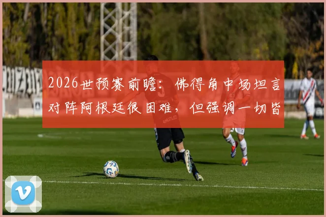 2026世预赛前瞻：佛得角中场坦言对阵阿根廷很困难，但强调一切皆有可能，弱旅如何挑战世界冠军？
