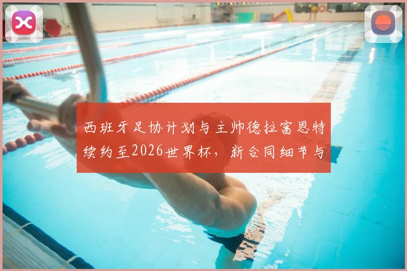 西班牙足协计划与主帅德拉富恩特续约至2026世界杯，新合同细节与执教前景分析
