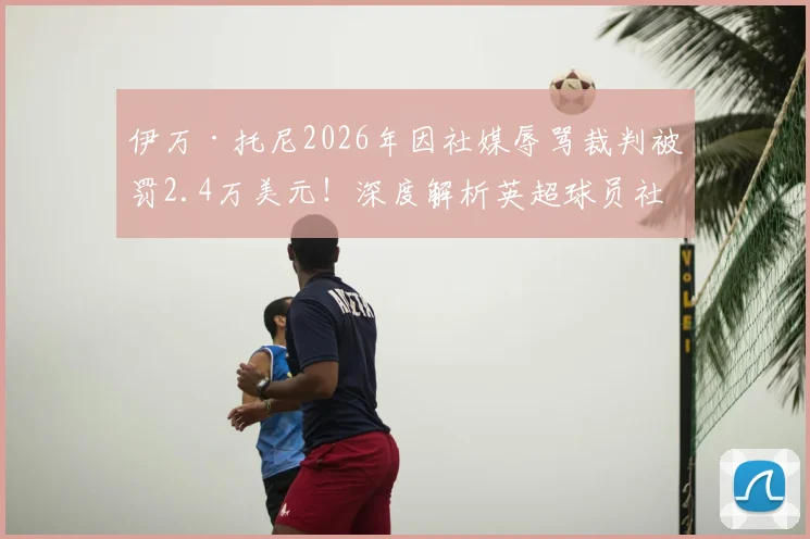 伊万·托尼2026年因社媒辱骂裁判被罚2.4万美元！深度解析英超球员社交媒体言论的红线与后果