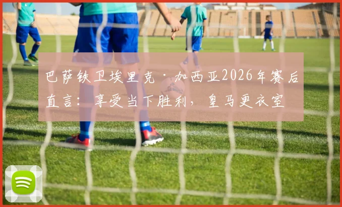 巴萨铁卫埃里克·加西亚2026年赛后直言：享受当下胜利，皇马更衣室问题与我们无关