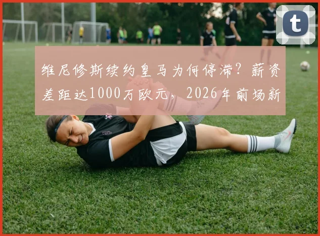 维尼修斯续约皇马为何停滞？薪资差距达1000万欧元，2026年前场新星为何处境尴尬