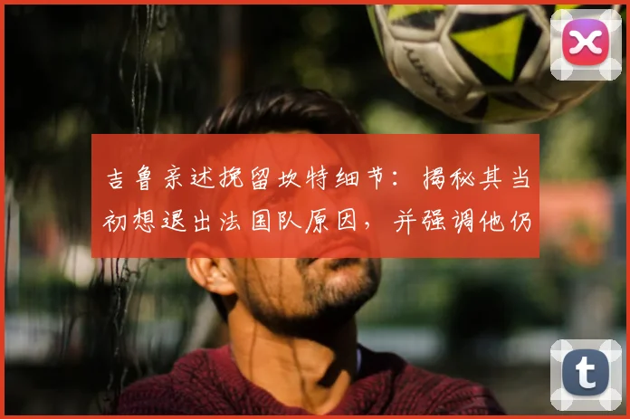 吉鲁亲述挽留坎特细节：揭秘其当初想退出法国队原因，并强调他仍是2026世界杯关键中场