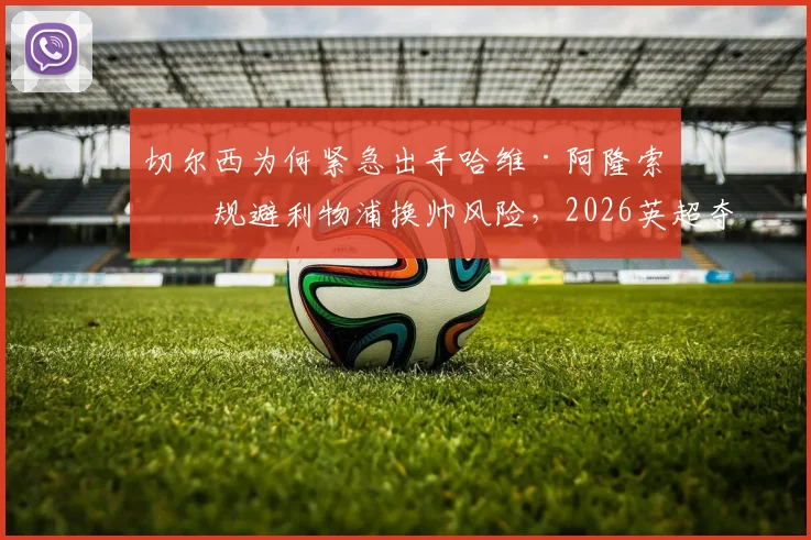 切尔西为何紧急出手哈维·阿隆索？规避利物浦换帅风险，2026英超夺冠计划全解读