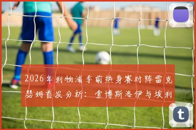 2026年利物浦季前热身赛对阵雷克瑟姆首发分析：索博斯洛伊与埃利奥特领衔，新援弗林蓬替补待命