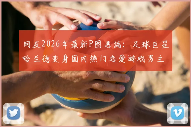 网友2026年最新P图恶搞：足球巨星哈兰德变身国内热门恋爱游戏男主引热议