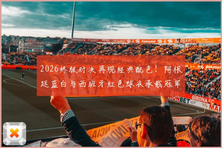 2026终极对决再现经典配色！阿根廷蓝白与西班牙红色球衣承载冠军传统，资深记者罗马诺深度解读