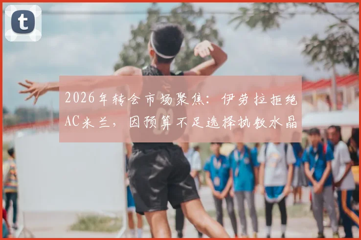 2026年转会市场聚焦：伊劳拉拒绝AC米兰，因预算不足选择执教水晶宫背后原因解读