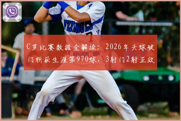 C罗比赛数据全解读：2026年头球破门斩获生涯第970球，3射门2射正效率如何？球迷热议