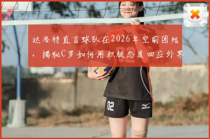 达洛特直言球队在2026年空前团结，揭秘C罗如何用积极态度回应外界批评