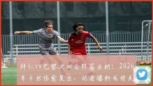 拜仁vs巴黎次回合阵容分析：2026年卡尔伤愈复出，记者爆料或将关键出场20分钟，影响比赛走势预测