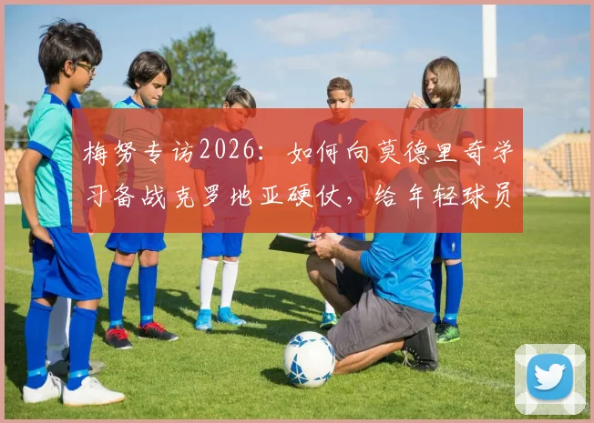 梅努专访2026：如何向莫德里奇学习备战克罗地亚硬仗，给年轻球员的实战建议