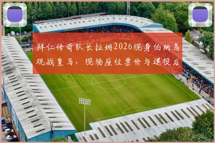 拜仁传奇队长拉姆2026现身伯纳乌观战皇马，现场座位票价与退役后观赛行程全解析，附皇马拜仁欧冠恩怨看点