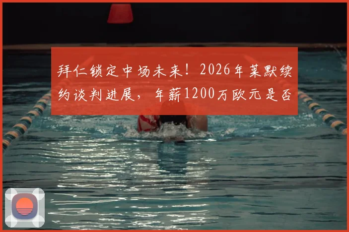 拜仁锁定中场未来！2026年莱默续约谈判进展，年薪1200万欧元是否物有所值？球迷热议中