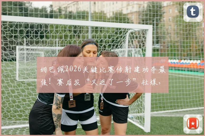 姆巴佩2026关键比赛传射建功夺最佳！赛后发“又近了一步”社媒，球迷热议其欧洲杯征程