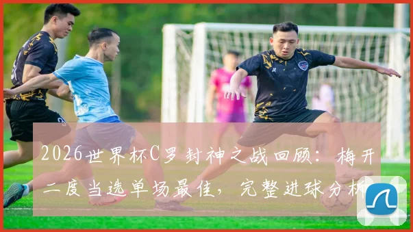 2026世界杯C罗封神之战回顾：梅开二度当选单场最佳，完整进球分析与比赛数据解读