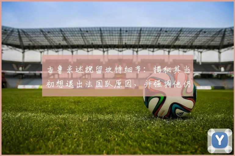 吉鲁亲述挽留坎特细节：揭秘其当初想退出法国队原因，并强调他仍是2026世界杯关键中场