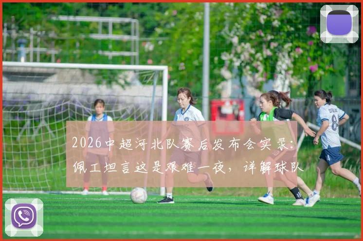 2026中超河北队赛后发布会实录：佩工坦言这是艰难一夜，详解球队成熟度不足问题与后续调整方向