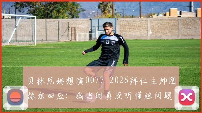 贝林厄姆想演007？2026拜仁主帅图赫尔回应：我当时真没听懂这问题