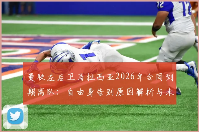 曼联左后卫马拉西亚2026年合同到期离队：自由身告别原因解析与未来去向预测，附其对球队阵容影响分析