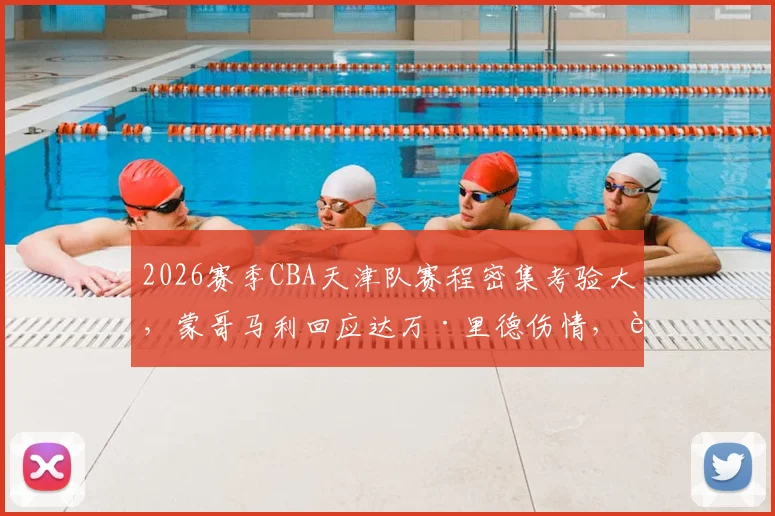 2026赛季CBA天津队赛程密集考验大，蒙哥马利回应达万·里德伤情，解析球队轮换与季后赛前景