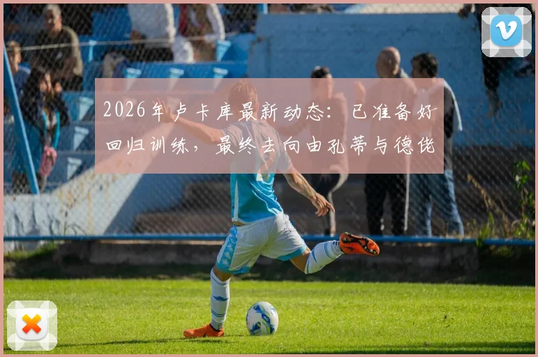 2026年卢卡库最新动态：已准备好回归训练，最终去向由孔蒂与德佬决定