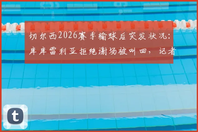 切尔西2026赛季输球后突发状况:库库雷利亚拒绝谢场被叫回,记者揭露更衣室管理细节
