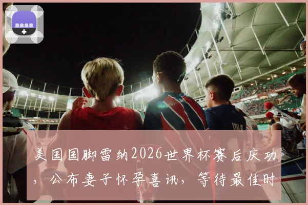 美国国脚雷纳2026世界杯赛后庆功，公布妻子怀孕喜讯，等待最佳时机分享背后故事