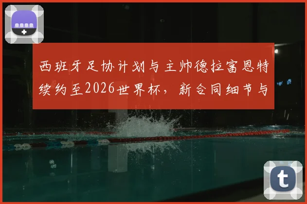 西班牙足协计划与主帅德拉富恩特续约至2026世界杯，新合同细节与执教前景分析