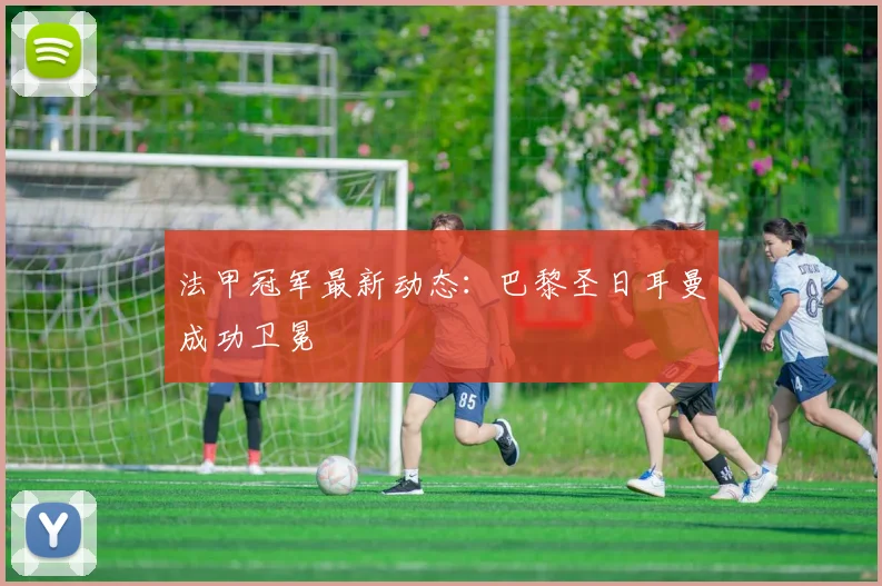 法甲冠军最新动态：巴黎圣日耳曼成功卫冕