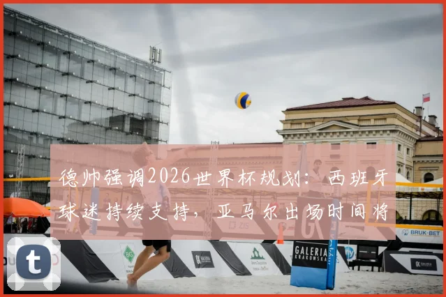 德帅强调2026世界杯规划：西班牙球迷持续支持，亚马尔出场时间将科学分配