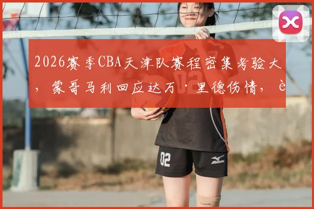 2026赛季CBA天津队赛程密集考验大，蒙哥马利回应达万·里德伤情，解析球队轮换与季后赛前景