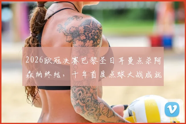 2026欧冠决赛巴黎圣日耳曼点杀阿森纳终结，十年首度点球大战成就新王