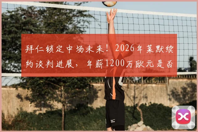 拜仁锁定中场未来！2026年莱默续约谈判进展，年薪1200万欧元是否物有所值？球迷热议中