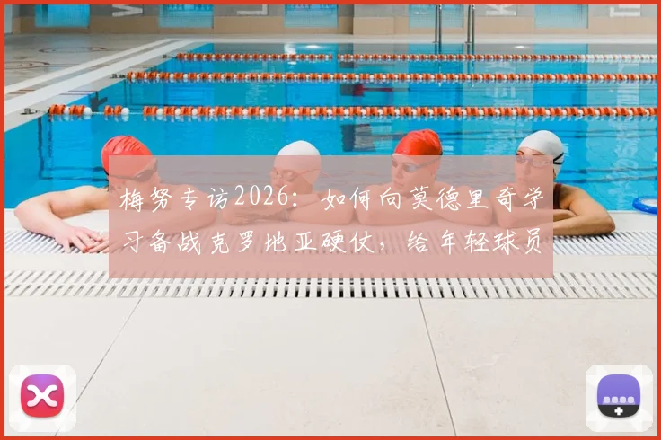 梅努专访2026：如何向莫德里奇学习备战克罗地亚硬仗，给年轻球员的实战建议