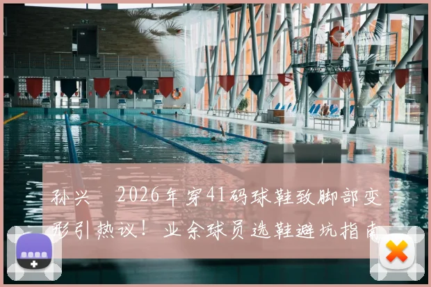 孙兴慜2026年穿41码球鞋致脚部变形引热议!业余球员选鞋避坑指南:合脚远比触感重要