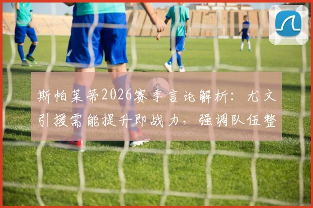 斯帕莱蒂2026赛季言论解析：尤文引援需能提升即战力，强调队伍整体失误率控制得当