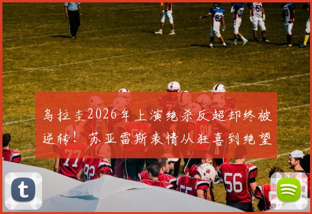 乌拉圭2026年上演绝杀反超却终被逆转！苏亚雷斯表情从狂喜到绝望全记录