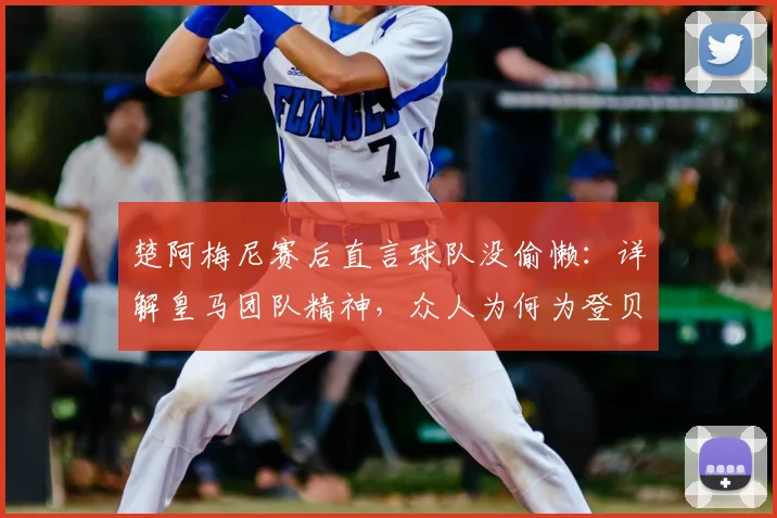 楚阿梅尼赛后直言球队没偷懒:详解皇马团队精神,众人为何为登贝莱2026年关键进球欢呼