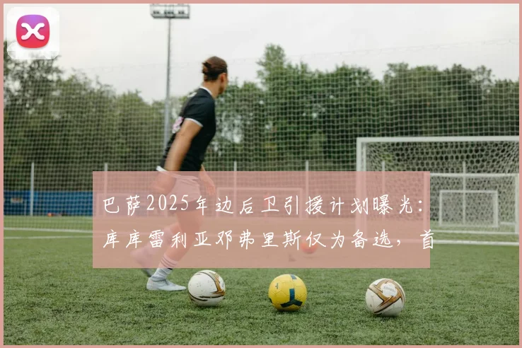 巴萨2025年边后卫引援计划曝光：库库雷利亚邓弗里斯仅为备选，首要目标与哈维战术需求深度解析