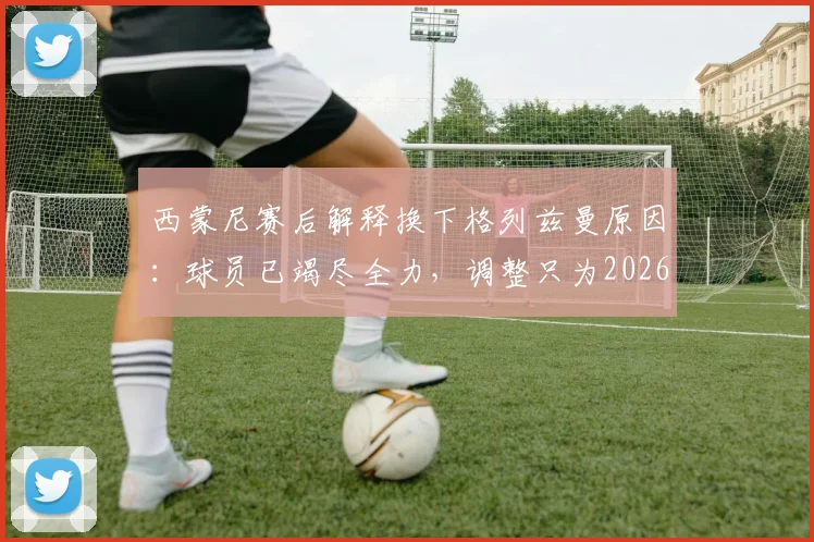 西蒙尼赛后解释换下格列兹曼原因：球员已竭尽全力，调整只为2026赛季进攻端寻求突破