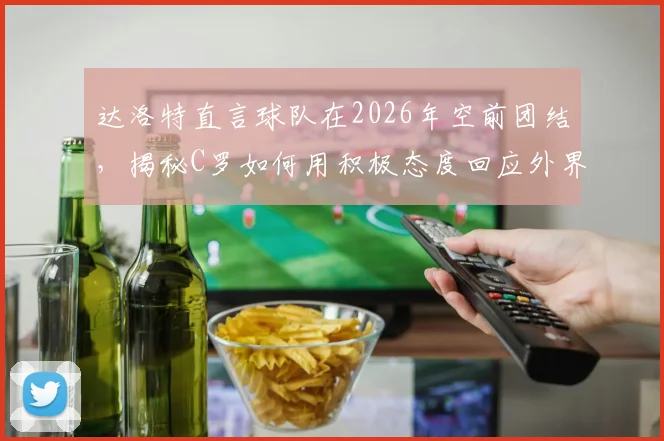 达洛特直言球队在2026年空前团结，揭秘C罗如何用积极态度回应外界批评