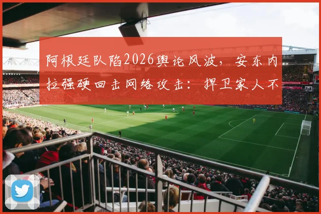 阿根廷队陷2026舆论风波，安东内拉强硬回击网络攻击：捍卫家人不容诋毁
