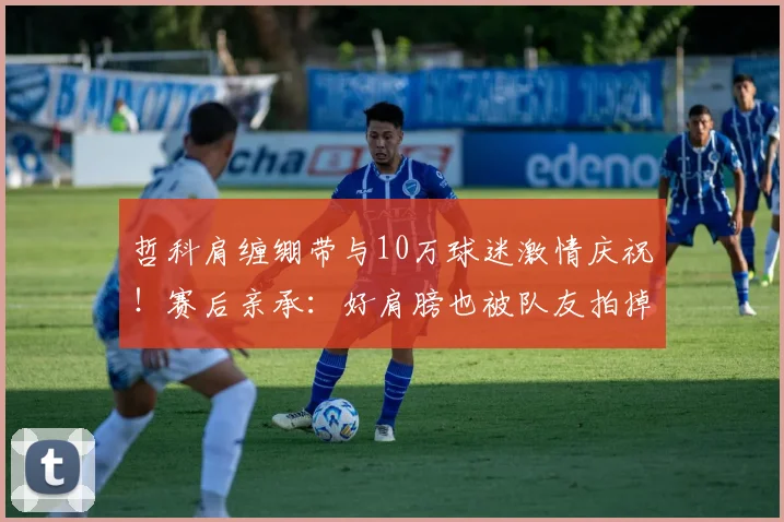哲科肩缠绷带与10万球迷激情庆祝！赛后亲承：好肩膀也被队友拍掉了，2026赛季感动瞬间回顾