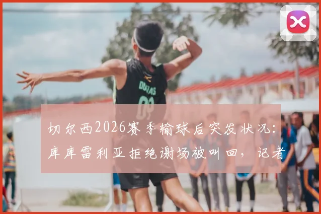 切尔西2026赛季输球后突发状况：库库雷利亚拒绝谢场被叫回，记者揭露更衣室管理细节