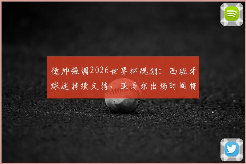 德帅强调2026世界杯规划：西班牙球迷持续支持，亚马尔出场时间将科学分配