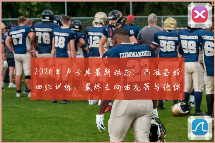 2026年卢卡库最新动态:已准备好回归训练,最终去向由孔蒂与德佬决定