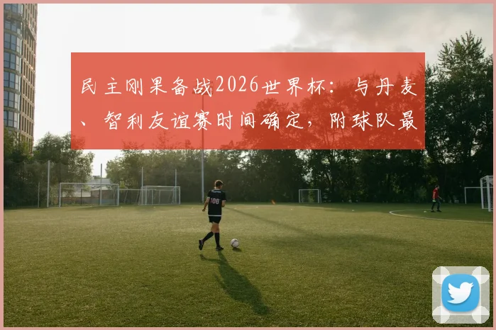 民主刚果备战2026世界杯：与丹麦、智利友谊赛时间确定，附球队最新大名单及历史交锋解析