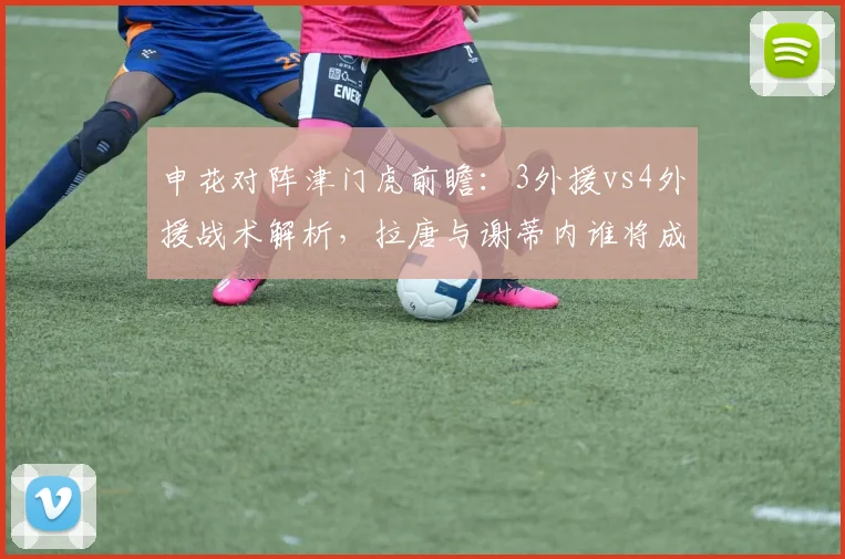 申花对阵津门虎前瞻：3外援vs4外援战术解析，拉唐与谢蒂内谁将成为2026赛季申花关键先生