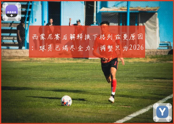 西蒙尼赛后解释换下格列兹曼原因：球员已竭尽全力，调整只为2026赛季进攻端寻求突破