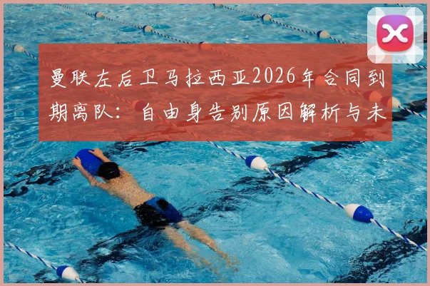 曼联左后卫马拉西亚2026年合同到期离队：自由身告别原因解析与未来去向预测，附其对球队阵容影响分析